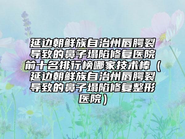 延邊朝鮮族自治州唇腭裂導(dǎo)致的鼻子塌陷修復(fù)醫(yī)院前十名排行榜哪家技術(shù)棒（延邊朝鮮族自治州唇腭裂導(dǎo)致的鼻子塌陷修復(fù)整形醫(yī)院）
