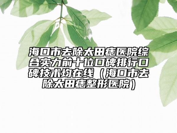海口市去除太田痣醫(yī)院綜合實(shí)力前十位口碑排行口碑技術(shù)均在線（?？谑腥コ镳胝吾t(yī)院）