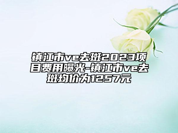 鎮(zhèn)江市ve去斑2023項(xiàng)目費(fèi)用曝光-鎮(zhèn)江市ve去斑均價(jià)為1257元