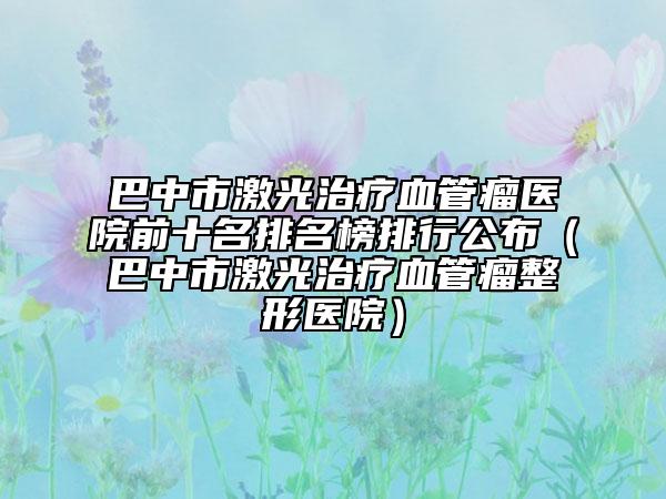 巴中市激光治療血管瘤醫(yī)院前十名排名榜排行公布（巴中市激光治療血管瘤整形醫(yī)院）