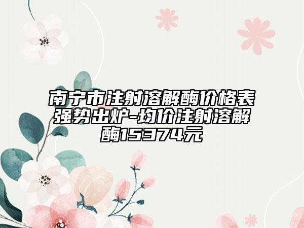 南寧市注射溶解酶價格表強勢出爐-均價注射溶解酶15374元