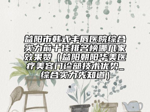 益陽(yáng)市韓式豐唇醫(yī)院綜合實(shí)力前十佳排名榜哪幾家效果贊（益陽(yáng)朝陽(yáng)華美醫(yī)療美容門診部技術(shù)優(yōu)勢(shì)_綜合實(shí)力先知道）