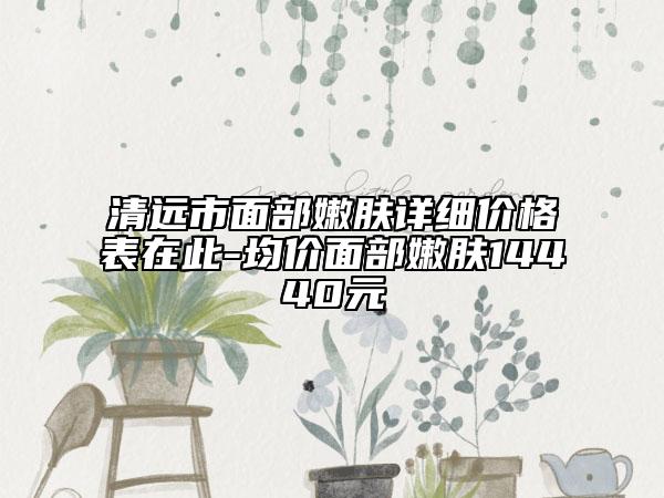 清遠市面部嫩膚詳細價格表在此-均價面部嫩膚14440元