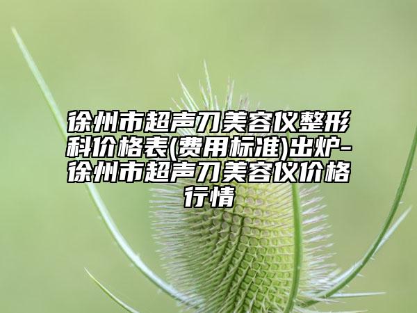 徐州市超聲刀美容儀整形科價(jià)格表(費(fèi)用標(biāo)準(zhǔn))出爐-徐州市超聲刀美容儀價(jià)格行情
