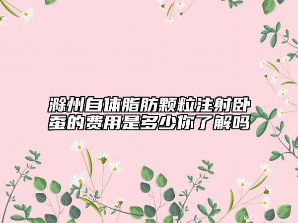 滁州自體脂肪顆粒注射臥蠶的費(fèi)用是多少你了解嗎