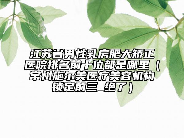 江蘇省男性乳房肥大矯正醫(yī)院排名前十位都是哪里（常州施爾美醫(yī)療美容機構(gòu)鎖定前三_絕了）
