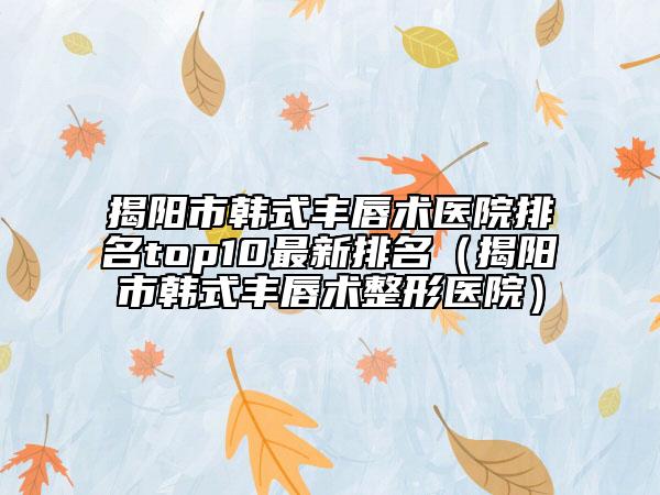 揭陽(yáng)市韓式豐唇術(shù)醫(yī)院排名top10最新排名（揭陽(yáng)市韓式豐唇術(shù)整形醫(yī)院）