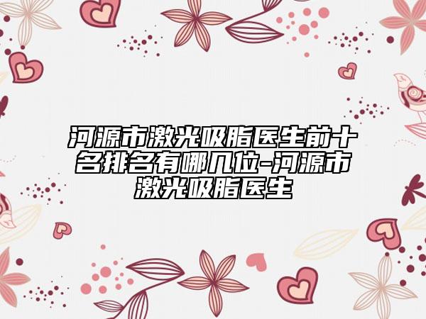 河源市激光吸脂醫(yī)生前十名排名有哪幾位-河源市激光吸脂醫(yī)生