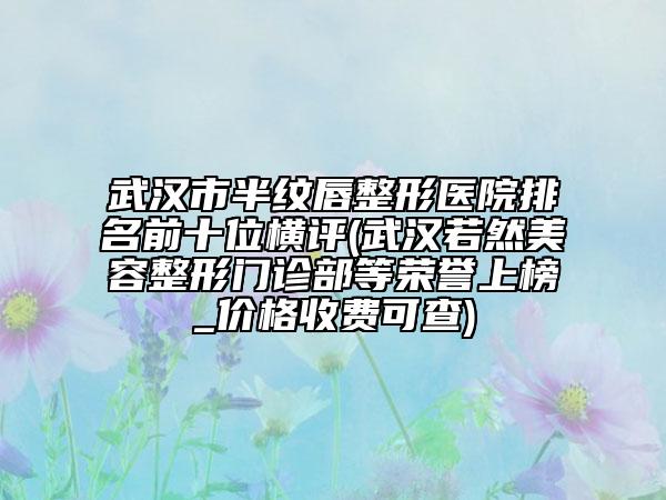 武漢市半紋唇整形醫(yī)院排名前十位橫評(武漢若然美容整形門診部等榮譽(yù)上榜_價格收費(fèi)可查)