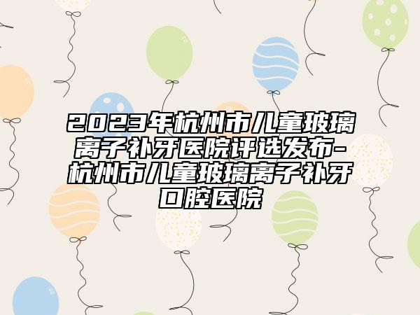 2023年杭州市兒童玻璃離子補(bǔ)牙醫(yī)院評(píng)選發(fā)布-杭州市兒童玻璃離子補(bǔ)牙口腔醫(yī)院