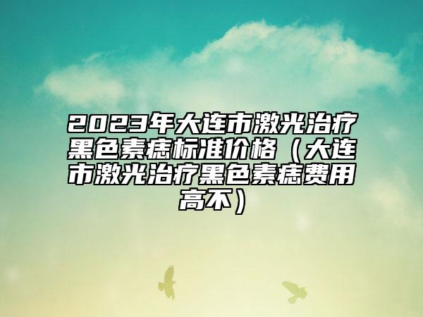 2023年大連市激光治療黑色素痣標(biāo)準(zhǔn)價(jià)格（大連市激光治療黑色素痣費(fèi)用高不）