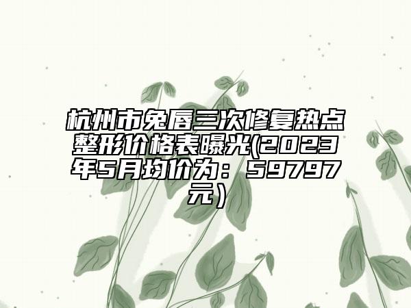 杭州市兔唇三次修復(fù)熱點整形價格表曝光(2023年5月均價為：59797元）