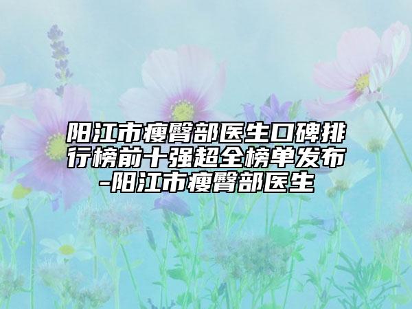 陽江市瘦臀部醫(yī)生口碑排行榜前十強超全榜單發(fā)布-陽江市瘦臀部醫(yī)生