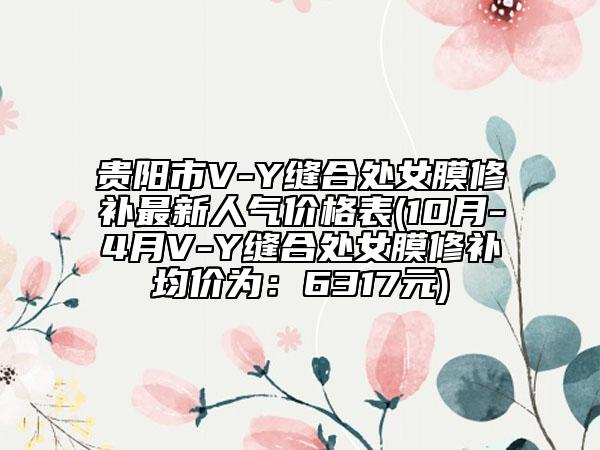 貴陽(yáng)市V-Y縫合處女膜修補(bǔ)最新人氣價(jià)格表(10月-4月V-Y縫合處女膜修補(bǔ)均價(jià)為：6317元)