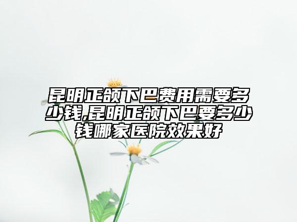 昆明正頜下巴費(fèi)用需要多少錢,昆明正頜下巴要多少錢哪家醫(yī)院效果好