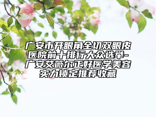 廣安市開(kāi)眼角全切雙眼皮醫(yī)院前十排行大眾選舉-廣安艾薇爾正好醫(yī)學(xué)美容實(shí)力鎖定推薦收藏