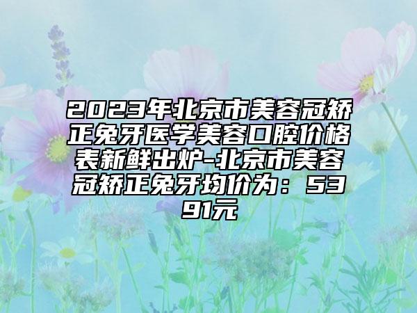 2023年北京市美容冠矯正兔牙醫(yī)學(xué)美容口腔價格表新鮮出爐-北京市美容冠矯正兔牙均價為：5391元