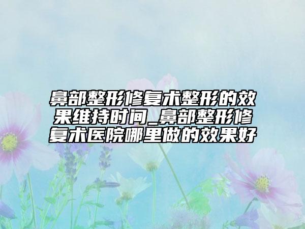 鼻部整形修復(fù)術(shù)整形的效果維持時間_鼻部整形修復(fù)術(shù)醫(yī)院哪里做的效果好