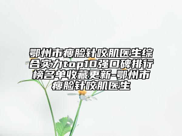 鄂州市瘦臉針咬肌醫(yī)生綜合實(shí)力top10強(qiáng)口碑排行榜名單收藏更新-鄂州市瘦臉針咬肌醫(yī)生