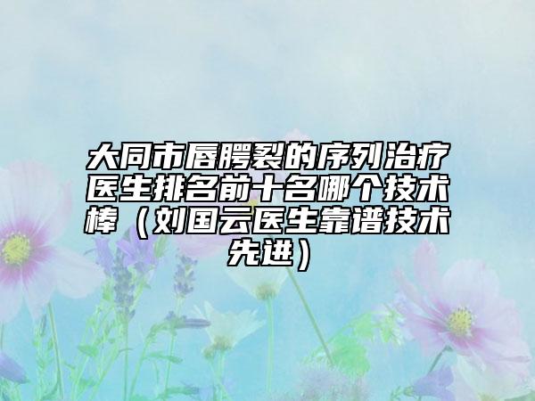 大同市唇腭裂的序列治療醫(yī)生排名前十名哪個技術(shù)棒（劉國云醫(yī)生靠譜技術(shù)先進）