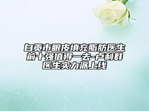 自貢市眼皮填充脂肪醫(yī)生前十強(qiáng)值得一去-盧利群醫(yī)生實(shí)力派上線