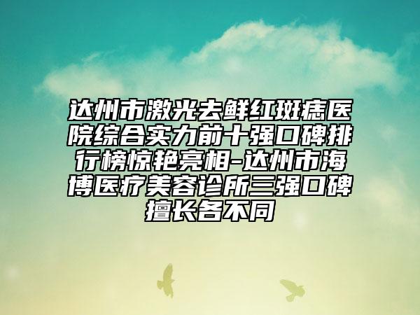 達(dá)州市激光去鮮紅斑痣醫(yī)院綜合實(shí)力前十強(qiáng)口碑排行榜驚艷亮相-達(dá)州市海博醫(yī)療美容診所三強(qiáng)口碑擅長(zhǎng)各不同