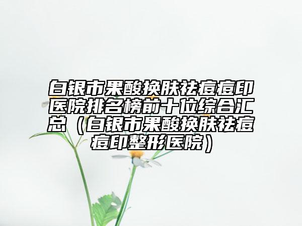 白銀市果酸換膚祛痘痘印醫(yī)院排名榜前十位綜合匯總（白銀市果酸換膚祛痘痘印整形醫(yī)院）