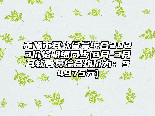 赤峰市耳軟骨鼻綜合2023價格明細同步(8月-3月耳軟骨鼻綜合均價為:54975元)