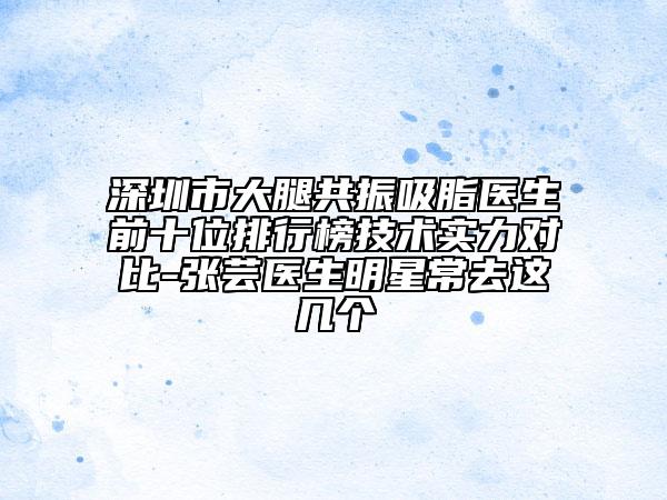 深圳市大腿共振吸脂醫(yī)生前十位排行榜技術(shù)實(shí)力對(duì)比-張蕓醫(yī)生明星常去這幾個(gè)