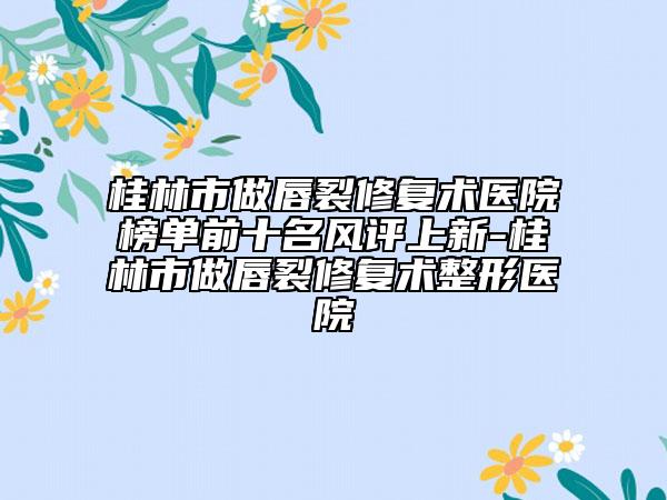 桂林市做唇裂修復(fù)術(shù)醫(yī)院榜單前十名風(fēng)評上新-桂林市做唇裂修復(fù)術(shù)整形醫(yī)院