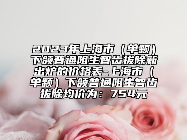 2023年上海市（單顆）下頜普通阻生智齒拔除新出爐的價格表-上海市（單顆）下頜普通阻生智齒拔除均價為：754元