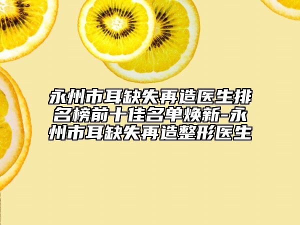 永州市耳缺失再造醫(yī)生排名榜前十佳名單煥新-永州市耳缺失再造整形醫(yī)生