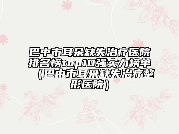 巴中市耳朵缺失治療醫(yī)院排名榜top10強(qiáng)實(shí)力榜單（巴中市耳朵缺失治療整形醫(yī)院）