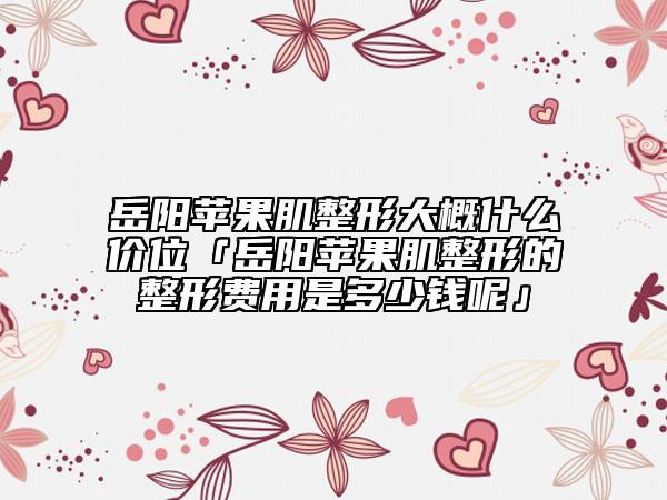 岳陽(yáng)蘋果肌整形大概什么價(jià)位「岳陽(yáng)蘋果肌整形的整形費(fèi)用是多少錢呢」