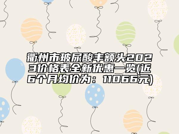 衢州市玻尿酸豐額頭2023價(jià)格表全新優(yōu)惠一覽(近6個(gè)月均價(jià)為：11066元)