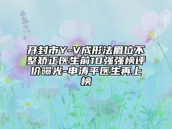 開封市Y-V成形法眉位不整矯正醫(yī)生前10強(qiáng)強(qiáng)榜評(píng)價(jià)曝光-申濤平醫(yī)生再上榜