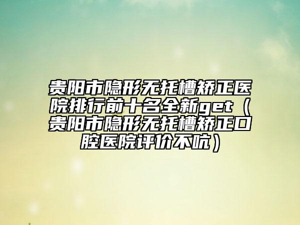 貴陽市隱形無托槽矯正醫(yī)院排行前十名全新get（貴陽市隱形無托槽矯正口腔醫(yī)院評(píng)價(jià)不吭）