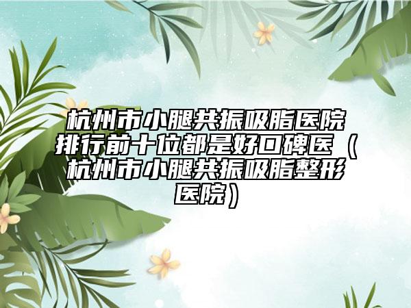 杭州市小腿共振吸脂醫(yī)院排行前十位都是好口碑醫(yī)（杭州市小腿共振吸脂整形醫(yī)院）