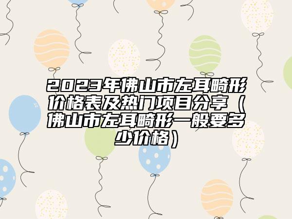 2023年佛山市左耳畸形價(jià)格表及熱門項(xiàng)目分享(佛山市左耳畸形一般要多少價(jià)格)