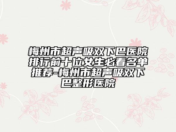 梅州市超聲吸雙下巴醫(yī)院排行前十位女生必看名單推薦-梅州市超聲吸雙下巴整形醫(yī)院