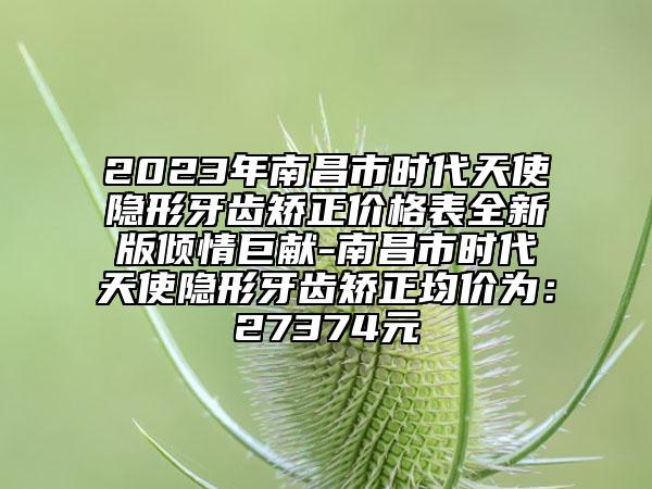 2023年南昌市時代天使隱形牙齒矯正價格表全新版傾情巨獻-南昌市時代天使隱形牙齒矯正均價為：27374元