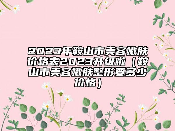 2023年鞍山市美容嫩膚價格表2023升級啦(鞍山市美容嫩膚整形要多少價格)