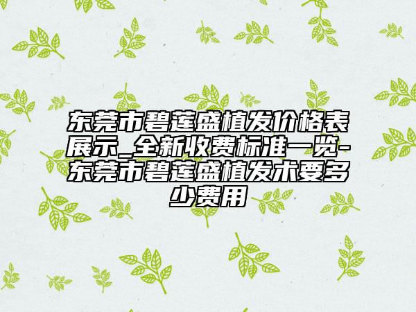 東莞市碧蓮盛植發(fā)價格表展示_全新收費標(biāo)準(zhǔn)一覽-東莞市碧蓮盛植發(fā)術(shù)要多少費用