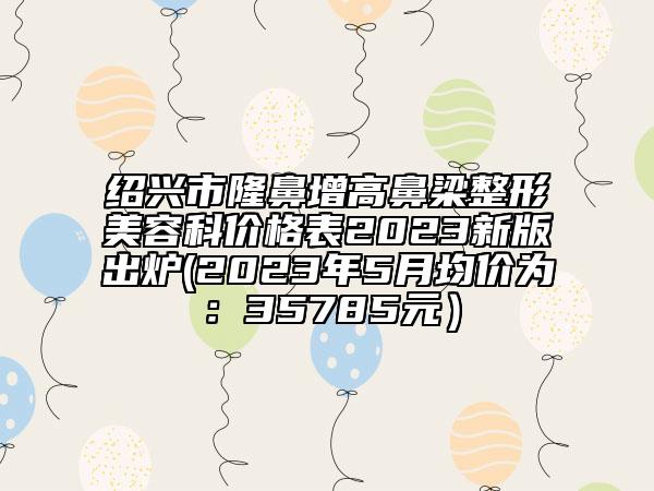 紹興市隆鼻增高鼻梁整形美容科價(jià)格表2023新版出爐(2023年5月均價(jià)為：35785元）