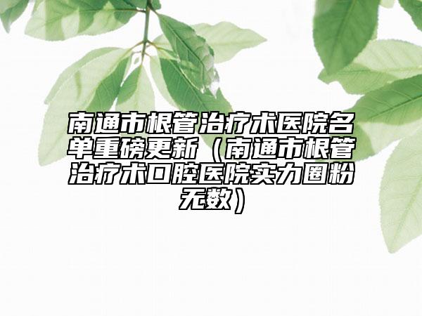 南通市根管治療術(shù)醫(yī)院名單重磅更新（南通市根管治療術(shù)口腔醫(yī)院實(shí)力圈粉無(wú)數(shù)）