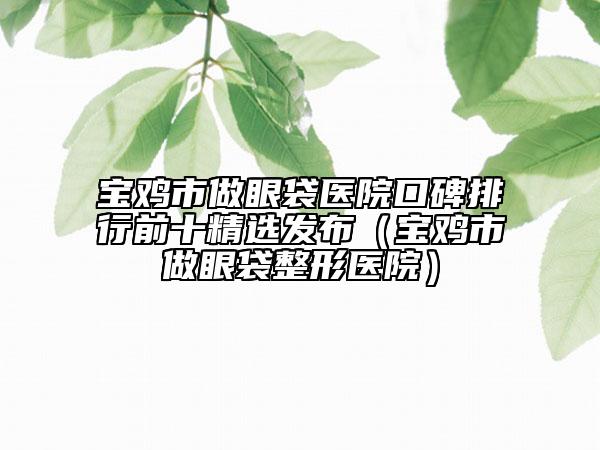 寶雞市做眼袋醫(yī)院口碑排行前十精選發(fā)布(寶雞市做眼袋整形醫(yī)院)