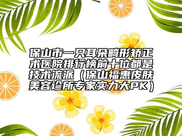 保山市一只耳朵畸形矯正術(shù)醫(yī)院排行榜前十位都是技術(shù)流派（保山?；萜つw美容診所專家實力大PK）