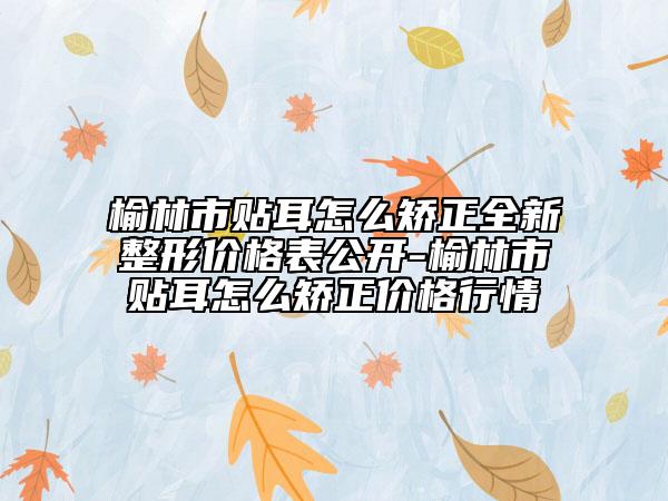 榆林市貼耳怎么矯正全新整形價(jià)格表公開-榆林市貼耳怎么矯正價(jià)格行情