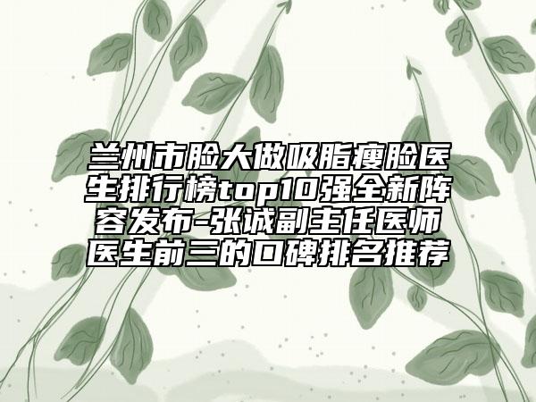 蘭州市臉大做吸脂瘦臉醫(yī)生排行榜top10強(qiáng)全新陣容發(fā)布-張誠副主任醫(yī)師醫(yī)生前三的口碑排名推薦