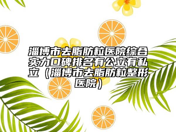 淄博市去脂肪粒醫(yī)院綜合實(shí)力口碑排名有公立有私立（淄博市去脂肪粒整形醫(yī)院）